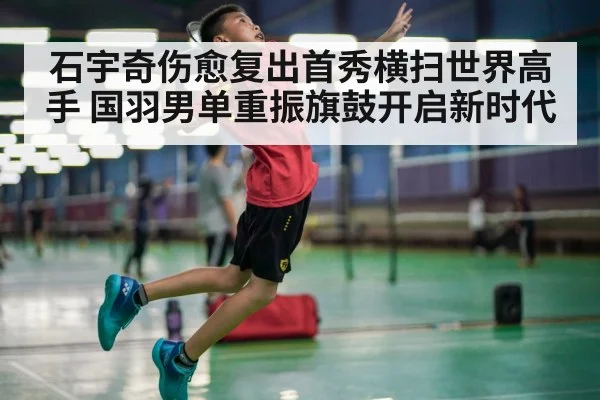 石宇奇伤愈复出首秀横扫世界高手 国羽男单重振旗鼓开启新时代