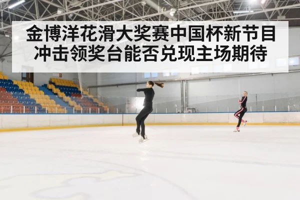 金博洋花滑大奖赛中国杯新节目冲击领奖台能否兑现主场期待